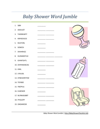 Baby Shower Word Jumble
1. SBBI _________
2. ADEEUDT _________ _________
3. TLBOBEABTY _________ _________
4. KRPAEEACID _________ _________
5. RLESTORL _________
6. SONEESI _________
7. AHIIHRHGC _________ _________
8. DLONJBOFYUE _________ _________ _________
9. GIHINTGHTL _________ _________
10. DHIPANGNCAG _________ _________
11. KIML _________
12. LYAULBL _________
13. DTBESIORYTEM _________ _________
14. TOYXBO _________ _________
15. YNEPPLA _________ _________
16. EUBCNOR _________
17. NLYBKAEABBT _________ _________
18. PYISUCPP _________ _________
19. GNOAMOSR _________
Baby Shower Word Jumble | http://BabyShowerChecklist.info
 