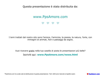 Questa presentazione è stata distribuita da: www.PpsAmore.com  I temi trattati dal nostro sito sono l’amore, l’amicizia, la poesia, la natura, l’arte, con immagini di animali, fiori e paesaggi da sogno. Vuoi ricevere  gratis  nella tua casella di posta le presentazioni più belle? Iscriviti qui:  www.PpsAmore.com/ news.html *PpsAmore.com ha curato solo la distribuzione di questa presentazione. Tutti i diritti sono riservati ai rispettivi autori. 