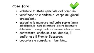 Cosa fare
• Valutare lo stato generale del bambino;
• verificare se è andato di corpo nei giorni
precedenti;
• eseguire le manovre indicate sopra (segno
del balzello, la “mano allontanata”, dolore accentuato
dalla tosse o da colpi con la nostra mano sul materasso);
• contattare, anche solo nel dubbio, il
pediatra o il Pronto Soccorso;
• coccolare e consolare il bambino.
 