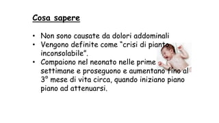 Cosa sapere
• Non sono causate da dolori addominali
• Vengono definite come “crisi di pianto
inconsolabile”.
• Compaiono nel neonato nelle prime
settimane e proseguono e aumentano fino al
3° mese di vita circa, quando iniziano piano
piano ad attenuarsi.
 