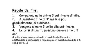 Regola del tre.
1. Compaiono nelle prime 3 settimane di vita.
2. Aumentano fino al 3° mese e poi,
gradualmente, si riducono.
3. Vengono almeno 3 volte alla settimana.
4. Le crisi di pianto possono durare fino a 3
ore.
A volte si calmano coccolando e dondolando il bambino,
allattandolo o portandolo a fare un giro in macchina (vedi le 5 S
cap. pianto……)
 