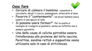 Cosa fare
• Cercare di calmare il bambino: consolarlo e
coccolarlo, dargli il ciuccio, passeggiare, attaccarlo al seno.
• Favorire il “contenimento”: ad alcuni bambini piace
essere in una specie di nido.
• Si possono usare farmaci*. Per la scelta si
consiglia di rivolgersi al pediatra, anche se l’effetto non è
sempre garantito.
• Una delle cause di coliche potrebbe essere
l’intolleranza alle proteine del latte vaccino.
Perettina, sondine rettali e suppostine vanno
utilizzate solo in caso di stitichezza.
 