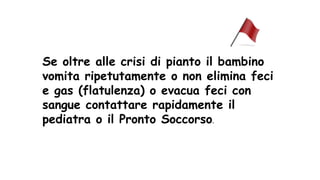 Se oltre alle crisi di pianto il bambino
vomita ripetutamente o non elimina feci
e gas (flatulenza) o evacua feci con
sangue contattare rapidamente il
pediatra o il Pronto Soccorso.
 