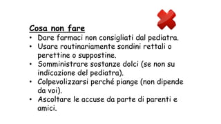 Cosa non fare
• Dare farmaci non consigliati dal pediatra.
• Usare routinariamente sondini rettali o
perettine o suppostine.
• Somministrare sostanze dolci (se non su
indicazione del pediatra).
• Colpevolizzarsi perché piange (non dipende
da voi).
• Ascoltare le accuse da parte di parenti e
amici.
 