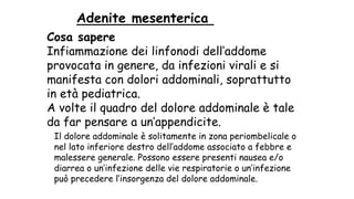 Cosa sapere
Infiammazione dei linfonodi dell’addome
provocata in genere, da infezioni virali e si
manifesta con dolori addominali, soprattutto
in età pediatrica.
A volte il quadro del dolore addominale è tale
da far pensare a un’appendicite.
Adenite mesenterica
Il dolore addominale è solitamente in zona periombelicale o
nel lato inferiore destro dell’addome associato a febbre e
malessere generale. Possono essere presenti nausea e/o
diarrea o un’infezione delle vie respiratorie o un’infezione
può precedere l’insorgenza del dolore addominale.
 