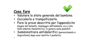 Cosa fare
• Valutare lo stato generale del bambino.
• Coccolarlo e tranquillizzarlo.
• Fare le prove descritte per l’appendicite
(segno del balzello, massaggio dell’addome, ecc.) che
nella adenite mesenterica, in genere sono possibili.
• Somministrare antidolorifici (paracetamolo o
ibuprofene) dopo aver sentito il pediatra.
•
 
