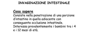 Cosa sapere
Consiste nella penetrazione di una porzione
d’intestino in quella adiacente con
conseguente occlusione intestinale.
Interessa prevalentemente i bambini tra i 4
e i 12 mesi di età.
INVAGINAZIONE INTESTINALE
 