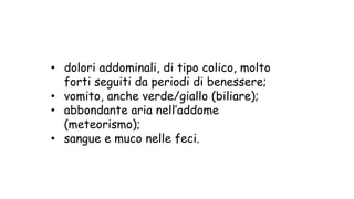 • dolori addominali, di tipo colico, molto
forti seguiti da periodi di benessere;
• vomito, anche verde/giallo (biliare);
• abbondante aria nell’addome
(meteorismo);
• sangue e muco nelle feci.
 
