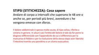 STIPSI	(STITICHEZZA):	Cosa	sapere
Andare	di	corpo	a	intervalli	che	superano	le	48	ore	o	
anche	se,	per	periodi	più	brevi,	averedure c	he	
vengono	emesse	con	sforzo.
Il	dolore	addominale	è	spesso	molto	acuto,	di	tipo	colico,	riferito	a	
sinistra	in	genere.	In	alcuni	casi	l’entità	del	dolore	è	tale	da	far	porre	la	
diagnosi	differenziale	con	l’appendicite	da	cui	si	differenzia	per	la	
mancanza	di	febbre	e	per	la	risoluzione	della	stessa	dopo	aver	liberato	
l’intestino	tramite	una	perettina o	un	clisma	evacuativo.	
 
