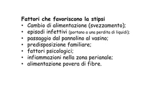 Fattori che favoriscono la stipsi
• Cambio di alimentazione (svezzamento);
• episodi infettivi (portano a una perdita di liquidi);
• passaggio dal pannolino al vasino;
• predisposizione familiare;
• fattori psicologici;
• infiammazioni nella zona perianale;
• alimentazione povera di fibre.
 
