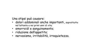 Una stipsi può causare:
• dolori addominali anche importanti, soprattutto
nel lattante e nei primi anni di vita;
• emorroidi e sanguinamento;
• riduzione dell’appetito;
• nervosismo, irritabilità, irrequietezza.
 