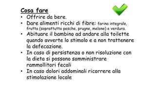 Cosa fare
• Offrire da bere.
• Dare alimenti ricchi di fibre: farina integrale,
frutta (soprattutto pesche, prugne, melone) e verdura.
• Abituare il bambino ad andare alla toilette
quando avverte lo stimolo e a non trattenere
la defecazione.
• In caso di persistenza o non risoluzione con
la dieta si possono somministrare
rammollitori fecali
• In caso dolori addominali ricorrere alla
stimolazione locale
 