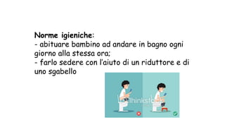 Norme igieniche:
- abituare bambino ad andare in bagno ogni
giorno alla stessa ora;
- farlo sedere con l’aiuto di un riduttore e di
uno sgabello
 