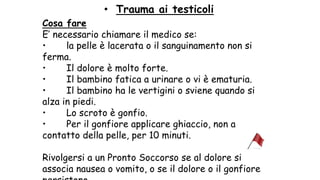• Trauma ai testicoli
Cosa fare
E’ necessario chiamare il medico se:
• la pelle è lacerata o il sanguinamento non si
ferma.
• Il dolore è molto forte.
• Il bambino fatica a urinare o vi è ematuria.
• Il bambino ha le vertigini o sviene quando si
alza in piedi.
• Lo scroto è gonfio.
• Per il gonfiore applicare ghiaccio, non a
contatto della pelle, per 10 minuti.
Rivolgersi a un Pronto Soccorso se al dolore si
associa nausea o vomito, o se il dolore o il gonfiore
 