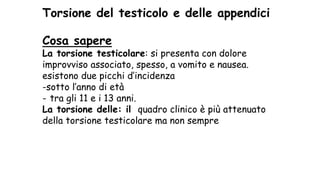 Torsione del testicolo e delle appendici
Cosa sapere
La torsione testicolare: si presenta con dolore
improvviso associato, spesso, a vomito e nausea.
esistono due picchi d’incidenza
-sotto l’anno di età
- tra gli 11 e i 13 anni.
La torsione delle: il quadro clinico è più attenuato
della torsione testicolare ma non sempre
 