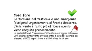 Cosa fare
La torsione del testicolo è una emergenza
Rivolgersi urgentemente al Pronto Soccorso.
L’intervento è tanto più efficace quanto
viene eseguito precocemente.
La probabilità di “recuperare” il testicolo si aggira intorno al
90% quando l’intervento avviene entro 6 ore dall'esordio dei
sintomi, al 50% dopo 12 ore e al 10% dopo le 24 ore.
 