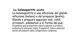 La balanopostite acuta
La balanopostite è una infezione del glande
infezione (balano) e del prepuzio (poste).
Glande e prepuzio appaiono tesi, caldi,
arrossati, edematosi e si forma del pus.
Il bambino può presentare disuria (dolore a urinare),
pollachiuria (minzioni molto frequenti), talora associati
anche ad aumento della temperatura corporea.
 
