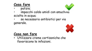 Cosa fare
• pulizia;
• impacchi caldo umidi con amuchina
sciolta in acqua;
• se necessario antibiotici per via
generale.
Cosa non fare
• Utilizzare creme cortisoniche che
favoriscono le infezioni.
 