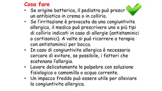 Cosa fare
• Se origine batterica, il pediatra può prescrivere
un antibiotico in crema o in collirio.
• Se l’irritazione è provocata da una congiuntivite
allergica, il medico può prescrivere uno o più tipi
di collirio indicati in caso di allergie (antistaminici
o cortisonici). A volte si può ricorrere a terapia
con antistaminici per bocca.
• In caso di congiuntivite allergica è necessario
cercare di evitare, se possibile, i fattori che
scatenano l’allergia.
• Lavare delicatamente le palpebre con soluzione
fisiologica o camomilla o acqua corrente.
• Un impacco freddo può essere utile per alleviare
la congiuntivite allergica.
 