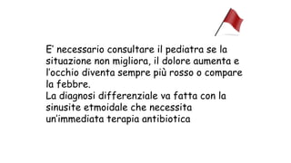 E’ necessario consultare il pediatra se la
situazione non migliora, il dolore aumenta e
l’occhio diventa sempre più rosso o compare
la febbre.
La diagnosi differenziale va fatta con la
sinusite etmoidale che necessita
un’immediata terapia antibiotica
 