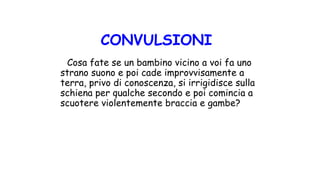 Cosa fate se un bambino vicino a voi fa uno
strano suono e poi cade improvvisamente a
terra, privo di conoscenza, si irrigidisce sulla
schiena per qualche secondo e poi comincia a
scuotere violentemente braccia e gambe?
CONVULSIONI
 