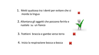 1.		Metti	qualcosa	tra	i	denti	per	evitare	che	si			
morda	la	lingua	
2. Allontana	gli	oggetti	che	possono	ferirlo	e	
ruotalo		su		un	fianco	
3. Trattieni		braccia	e	gambe	verso	terra		
4.	Inizia	la	respirazione	bocca-a-bocca			
 