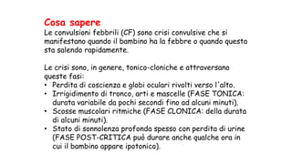 Cosa sapere
Le convulsioni febbrili (CF) sono crisi convulsive che si
manifestano quando il bambino ha la febbre o quando questa
sta salendo rapidamente.
Le crisi sono, in genere, tonico-cloniche e attraversano
queste fasi:
• Perdita di coscienza e globi oculari rivolti verso l'alto.
• Irrigidimento di tronco, arti e mascelle (FASE TONICA:
durata variabile da pochi secondi fino ad alcuni minuti).
• Scosse muscolari ritmiche (FASE CLONICA: della durata
di alcuni minuti).
• Stato di sonnolenza profonda spesso con perdita di urine
(FASE POST-CRITICA può durare anche qualche ora in
cui il bambino appare ipotonico).
 
