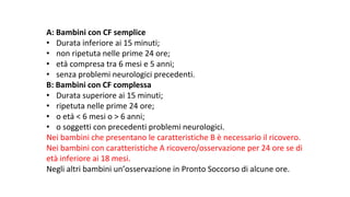 A:	Bambini	con	CF	semplice	
• Durata	inferiore	ai	15	minuti;
• non	ripetuta	nelle	prime	24	ore;
• età	compresa	tra	6	mesi	e	5	anni;
• senza	problemi	neurologici	precedenti.
B:	Bambini	con	CF	complessa	
• Durata	superiore	ai	15	minuti;
• ripetuta	nelle	prime	24	ore;
• o	età	<	6	mesi	o	>	6	anni;
• o	soggetti	con	precedenti	problemi	neurologici.
Nei	bambini	che	presentano	le	caratteristiche	B	è	necessario	il	ricovero.	
Nei	bambini	con	caratteristiche	A	ricovero/osservazione	per	24	ore	se	di	
età	inferiore	ai	18	mesi.	
Negli	altri	bambini	un’osservazione	in	Pronto	Soccorso	di	alcune	ore.
 
