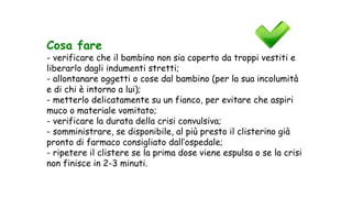 Cosa fare
- verificare che il bambino non sia coperto da troppi vestiti e
liberarlo dagli indumenti stretti;
- allontanare oggetti o cose dal bambino (per la sua incolumità
e di chi è intorno a lui);
- metterlo delicatamente su un fianco, per evitare che aspiri
muco o materiale vomitato;
- verificare la durata della crisi convulsiva;
- somministrare, se disponibile, al più presto il clisterino già
pronto di farmaco consigliato dall’ospedale;
- ripetere il clistere se la prima dose viene espulsa o se la crisi
non finisce in 2-3 minuti.
 