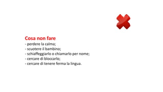 Cosa	non	fare	
- perdere	la	calma;
- scuotere	il	bambino;
- schiaffeggiarlo	o	chiamarlo	per	nome;
- cercare	di	bloccarlo;
- cercare	di	tenere	ferma	la	lingua.
 