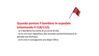 Quando	portare	il	bambino	in	ospedale	
(chiamando	il	118/112):
- se	il	bambino	ha	meno	di	un	anno	di	età;
- se	la	crisi	non	regredisce	alla	seconda	somministrazione	di	
peretta	con	farmaco;
- se	le	crisi	si	susseguono	una	dopo	l’altra.
 