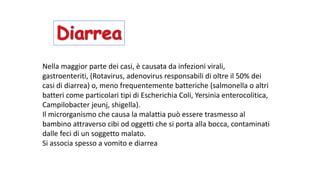 Nella	maggior	parte	dei	casi,	è	causata	da	infezioni	virali,	
gastroenteriti,	(Rotavirus,	adenovirus	responsabili	di	oltre	il	50%	dei	
casi	di	diarrea)	o,	meno	frequentemente	batteriche	(salmonella	o	altri	
batteri	come	particolari	tipi	di	Escherichia	Coli,	Yersinia enterocolitica,	
Campilobacter jeunj,	shigella).
Il	microrganismo	che	causa	la	malattia	può	essere	trasmesso	al	
bambino	attraverso	cibi	od	oggetti	che	si	porta	alla	bocca,	contaminati	
dalle	feci	di	un	soggetto	malato.		
Si	associa	spesso	a	vomito	e	diarrea
 