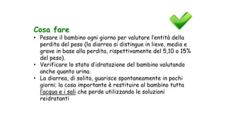 Cosa fare
• Pesare il bambino ogni giorno per valutare l’entità della
perdita del peso (la diarrea si distingue in lieve, media e
grave in base alla perdita, rispettivamente del 5,10 o 15%
del peso).
• Verificare lo stato d’idratazione del bambino valutando
anche quanto urina.
• La diarrea, di solito, guarisce spontaneamente in pochi
giorni; la cosa importante è restituire al bambino tutta
l’acqua e i sali che perde utilizzando le soluzioni
reidratanti
 