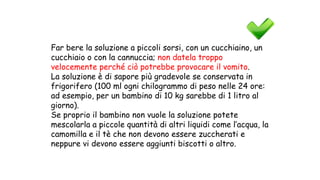 Far bere la soluzione a piccoli sorsi, con un cucchiaino, un
cucchiaio o con la cannuccia; non datela troppo
velocemente perché ciò potrebbe provocare il vomito.
La soluzione è di sapore più gradevole se conservata in
frigorifero (100 ml ogni chilogrammo di peso nelle 24 ore:
ad esempio, per un bambino di 10 kg sarebbe di 1 litro al
giorno).
Se proprio il bambino non vuole la soluzione potete
mescolarla a piccole quantità di altri liquidi come l’acqua, la
camomilla e il tè che non devono essere zuccherati e
neppure vi devono essere aggiunti biscotti o altro.
 
