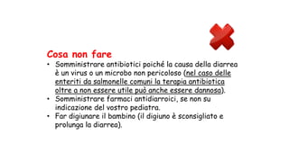 Cosa non fare
• Somministrare antibiotici poiché la causa della diarrea
è un virus o un microbo non pericoloso (nel caso delle
enteriti da salmonelle comuni la terapia antibiotica
oltre a non essere utile può anche essere dannosa).
• Somministrare farmaci antidiarroici, se non su
indicazione del vostro pediatra.
• Far digiunare il bambino (il digiuno è sconsigliato e
prolunga la diarrea).
 