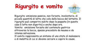 Rigurgito: emissione passiva, non forzata, involontaria, di
piccole quantità di latte che cola dalla bocca del lattante. Il
rigurgito può comparire subito dopo la poppata (in questo
caso è latte non digerito) o anche dopo ore.
Vomito: emissione forzata del contenuto gastrico
attraverso la bocca, spesso preceduto da nausea e da
intensa salivazione.
Il vomito rappresenta un sintomo di uno stato di malessere
o di malattia di cui si devono cercare e capire le cause.
 