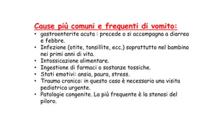 Cause più comuni e frequenti di vomito:
• gastroenterite acuta : precede o si accompagna a diarrea
e febbre.
• Infezione (otite, tonsillite, ecc.) soprattutto nel bambino
nei primi anni di vita.
• Intossicazione alimentare.
• Ingestione di farmaci o sostanze tossiche.
• Stati emotivi: ansia, paura, stress.
• Trauma cranico: in questo caso è necessaria una visita
pediatrica urgente.
• Patologie congenite. La più frequente è la stenosi del
piloro.
 