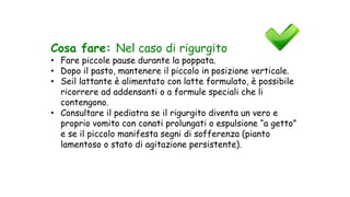 Cosa fare: Nel caso di rigurgito
• Fare piccole pause durante la poppata.
• Dopo il pasto, mantenere il piccolo in posizione verticale.
• Seil lattante è alimentato con latte formulato, è possibile
ricorrere ad addensanti o a formule speciali che li
contengono.
• Consultare il pediatra se il rigurgito diventa un vero e
proprio vomito con conati prolungati o espulsione “a getto”
e se il piccolo manifesta segni di sofferenza (pianto
lamentoso o stato di agitazione persistente).
 