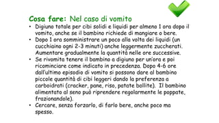 Cosa fare: Nel caso di vomito
• Digiuno totale per cibi solidi e liquidi per almeno 1 ora dopo il
vomito, anche se il bambino richiede di mangiare o bere.
• Dopo 1 ora somministrare un poco alla volta dei liquidi (un
cucchiaino ogni 2-3 minuti) anche leggermente zuccherati.
Aumentare gradualmente la quantità nelle ore successive.
• Se rivomita tenere il bambino a digiuno per un’ora e poi
ricominciare come indicato in precedenza. Dopo 4-6 ore
dall’ultimo episodio di vomito si possono dare al bambino
piccole quantità di cibi leggeri dando la preferenza a
carboidrati (cracker, pane, riso, patate bollite). Il bambino
alimentato al seno può riprendere regolarmente le poppate,
frazionandole).
• Cercare, senza forzarlo, di farlo bere, anche poco ma
spesso.
 