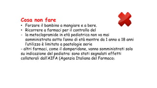 Cosa non fare
• Forzare il bambino a mangiare e a bere.
• Ricorrere a farmaci per il controllo del
- la metoclopramide in età pediatrica non va mai
somministrata sotto l’anno di età mentre da 1 anno a 18 anni
l’utilizzo è limitato a paatologie serie
- altri farmaci, come il domperidone, vanno somministrati solo
su indicazione del pediatra: sono stati segnalati effetti
collaterali dall’AIFA (Agenzia Italiana del Farmaco).
 