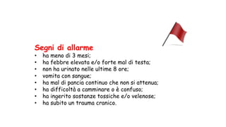 Segni di allarme
• ha meno di 3 mesi;
• ha febbre elevata e/o forte mal di testa;
• non ha urinato nelle ultime 8 ore;
• vomita con sangue;
• ha mal di pancia continuo che non si attenua;
• ha difficoltà a camminare o è confuso;
• ha ingerito sostanze tossiche e/o velenose;
• ha subito un trauma cranico.
 