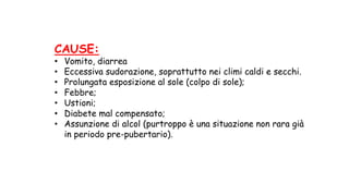 CAUSE:
• Vomito, diarrea
• Eccessiva sudorazione, soprattutto nei climi caldi e secchi.
• Prolungata esposizione al sole (colpo di sole);
• Febbre;
• Ustioni;
• Diabete mal compensato;
• Assunzione di alcol (purtroppo è una situazione non rara già
in periodo pre-pubertario).
 