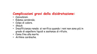 Complicazioni gravi della disidratazione:
• Convulsioni.
• Edema cerebrale.
• Colpo di calore.
• Shock
• Insufficienza renale: si verifica quando i reni non sono più in
grado di espellere liquidi e sostanze di rifiuto.
• Coma fino alla morte
• Aritmie cardiache.
 