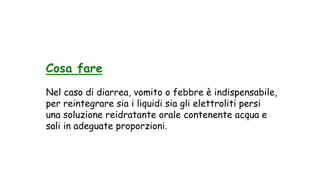 Cosa fare
Nel caso di diarrea, vomito o febbre è indispensabile,
per reintegrare sia i liquidi sia gli elettroliti persi
una soluzione reidratante orale contenente acqua e
sali in adeguate proporzioni.
 