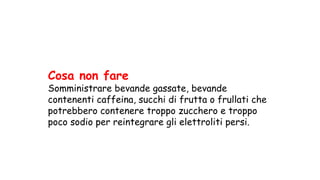 Cosa non fare
Somministrare bevande gassate, bevande
contenenti caffeina, succhi di frutta o frullati che
potrebbero contenere troppo zucchero e troppo
poco sodio per reintegrare gli elettroliti persi.
 