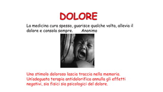 La medicina cura spesso, guarisce qualche volta, allevia il
dolore e consola sempre. Anonimo
Uno stimolo doloroso lascia traccia nella memoria.
Un’adeguata terapia antidolorifica annulla gli effetti
negativi, sia fisici sia psicologici del dolore.
 