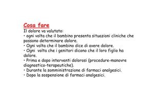 Cosa fare
Il dolore va valutato:
• ogni volta che il bambino presenta situazioni cliniche che
possono determinare dolore.
• Ogni volta che il bambino dice di avere dolore.
• Ogni volta che i genitori dicono che il loro figlio ha
dolore.
• Prima e dopo interventi dolorosi (procedure-manovre
diagnostico-terapeutiche).
• Durante la somministrazione di farmaci analgesici.
• Dopo la sospensione di farmaci analgesici.
 