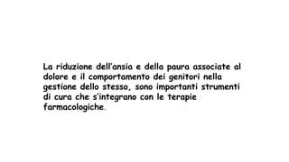 La riduzione dell’ansia e della paura associate al
dolore e il comportamento dei genitori nella
gestione dello stesso, sono importanti strumenti
di cura che s’integrano con le terapie
farmacologiche.
 