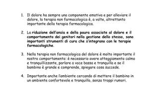 1. Il dolore ha sempre una componente emotiva e per alleviare il
dolore, la terapia non farmacologica è, a volte, altrettanto
importante della terapia farmacologica.
2. La riduzione dell’ansia e della paura associate al dolore e il
comportamento dei genitori nella gestione dello stesso, sono
importanti strumenti di cura che s’integrano con le terapie
farmacologiche.
3. Nella terapia non farmacologica del dolore è molto importante il
nostro comportamento: è necessario avere atteggiamento calmo
e tranquillizzante, parlare a voce bassa e tranquilla e se il
bambino è grande e comprende, spiegare cosa succede.
4. Importante anche l’ambiente cercando di mettere il bambino in
un ambiente confortevole e tranquillo, senza troppi rumori.
 