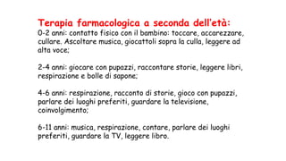 Terapia farmacologica a seconda dell’età:
0-2 anni: contatto fisico con il bambino: toccare, accarezzare,
cullare. Ascoltare musica, giocattoli sopra la culla, leggere ad
alta voce;
2-4 anni: giocare con pupazzi, raccontare storie, leggere libri,
respirazione e bolle di sapone;
4-6 anni: respirazione, racconto di storie, gioco con pupazzi,
parlare dei luoghi preferiti, guardare la televisione,
coinvolgimento;
6-11 anni: musica, respirazione, contare, parlare dei luoghi
preferiti, guardare la TV, leggere libro.
 
